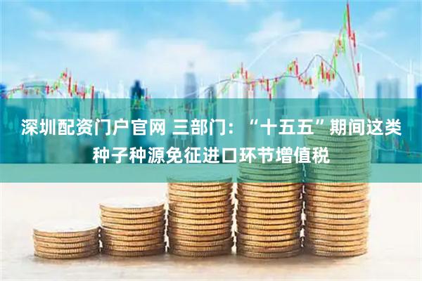 深圳配资门户官网 三部门：“十五五”期间这类种子种源免征进口环节增值税