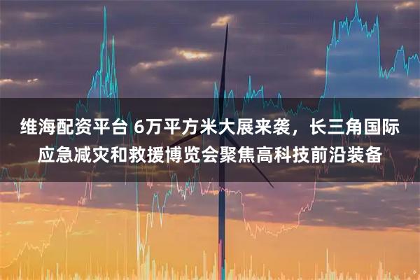 维海配资平台 6万平方米大展来袭，长三角国际应急减灾和救援博览会聚焦高科技前沿装备