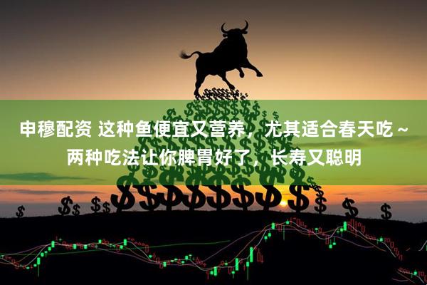 申穆配资 这种鱼便宜又营养，尤其适合春天吃～两种吃法让你脾胃好了，长寿又聪明